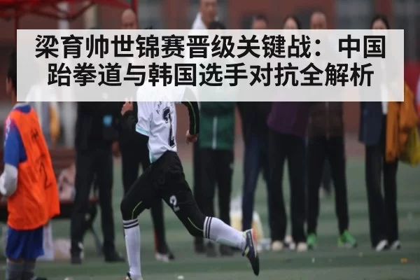 梁育帅世锦赛晋级关键战：中国跆拳道与韩国选手对抗全解析
